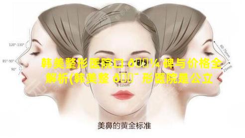 韩美整形医院口 🌼 碑与价格全解析(韩美整 🐯 形医院是公立还是私立)